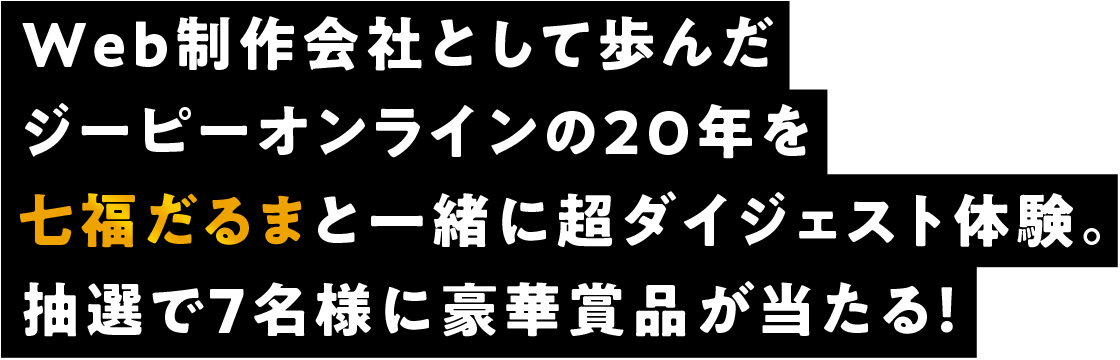 Web制作会社として歩んだジーピーオンラインの20年を七福だるまと一緒に超ダイジェスト体験。抽選で7名様に豪華賞品が当たる！