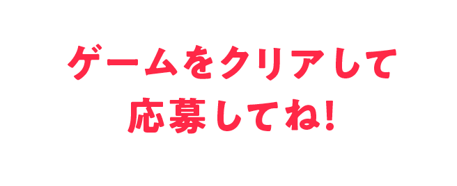 ゲームをクリアして応募してね！