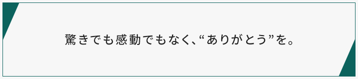 驚きでも感動でもなく、“ありがとう”を。